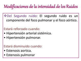 Modificaciones de la intensidad de los Ruidos
Del Segundo ruido: El segundo ruido es un
componente del foco pulmonar y el foco aórtico.
Estará reforzado cuando:
• Hipertensión arterial sistémica.
• Hipertensión pulmonar.
Estará disminuido cuando:
• Estenosis aortica.
• Estenosis pulmonar
 