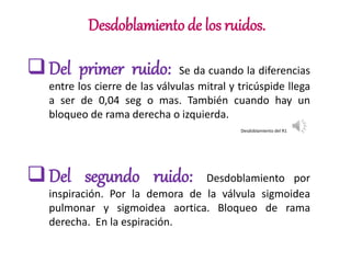 Desdoblamiento de los ruidos.
Del primer ruido: Se da cuando la diferencias
entre los cierre de las válvulas mitral y tricúspide llega
a ser de 0,04 seg o mas. También cuando hay un
bloqueo de rama derecha o izquierda.
Del segundo ruido: Desdoblamiento por
inspiración. Por la demora de la válvula sigmoidea
pulmonar y sigmoidea aortica. Bloqueo de rama
derecha. En la espiración.
Desdoblamiento del R1
 