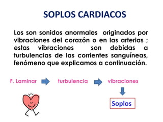 SOPLOS CARDIACOS
Los son sonidos anormales originados por
vibraciones del corazón o en las arterias ;
estas vibraciones son debidas a
turbulencias de las corrientes sanguíneas,
fenómeno que explicamos a continuación.
F. Laminar turbulencia vibraciones
Soplos
 