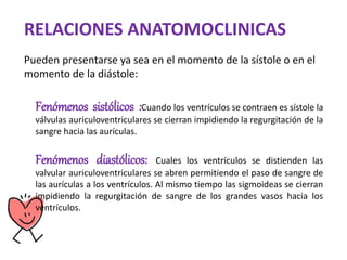 Fenómenos sistólicos :Cuando los ventrículos se contraen es sístole la
válvulas auriculoventriculares se cierran impidiendo la regurgitación de la
sangre hacia las aurículas.
Fenómenos diastólicos: Cuales los ventrículos se distienden las
valvular auriculoventriculares se abren permitiendo el paso de sangre de
las aurículas a los ventrículos. Al mismo tiempo las sigmoideas se cierran
impidiendo la regurgitación de sangre de los grandes vasos hacia los
ventrículos.
RELACIONES ANATOMOCLINICAS
Pueden presentarse ya sea en el momento de la sístole o en el
momento de la diástole:
 