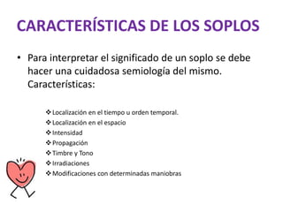 CARACTERÍSTICAS DE LOS SOPLOS
• Para interpretar el significado de un soplo se debe
hacer una cuidadosa semiología del mismo.
Características:
Localización en el tiempo u orden temporal.
Localización en el espacio
Intensidad
Propagación
Timbre y Tono
Irradiaciones
Modificaciones con determinadas maniobras
 