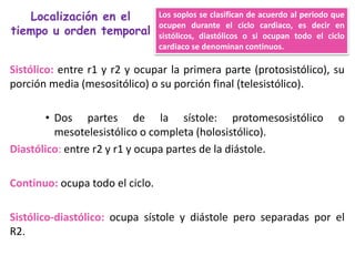 Los soplos se clasifican de acuerdo al periodo que
ocupen durante el ciclo cardiaco, es decir en
sistólicos, diastólicos o si ocupan todo el ciclo
cardiaco se denominan continuos.
Localización en el
tiempo u orden temporal
Sistólico: entre r1 y r2 y ocupar la primera parte (protosistólico), su
porción media (mesositólico) o su porción final (telesistólico).
• Dos partes de la sístole: protomesosistólico o
mesotelesistólico o completa (holosistólico).
Diastólico: entre r2 y r1 y ocupa partes de la diástole.
Continuo: ocupa todo el ciclo.
Sistólico-diastólico: ocupa sístole y diástole pero separadas por el
R2.
 