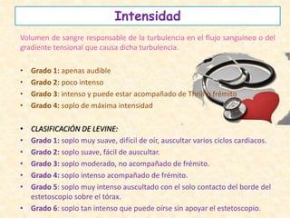 Intensidad
Volumen de sangre responsable de la turbulencia en el flujo sanguíneo o del
gradiente tensional que causa dicha turbulencia.
• Grado 1: apenas audible
• Grado 2: poco intenso
• Grado 3: intenso y puede estar acompañado de Thrill o frémito
• Grado 4: soplo de máxima intensidad
• CLASIFICACIÓN DE LEVINE:
• Grado 1: soplo muy suave, difícil de oír, auscultar varios ciclos cardiacos.
• Grado 2: soplo suave, fácil de auscultar.
• Grado 3: soplo moderado, no acompañado de frémito.
• Grado 4: soplo intenso acompañado de frémito.
• Grado 5: soplo muy intenso auscultado con el solo contacto del borde del
estetoscopio sobre el tórax.
• Grado 6: soplo tan intenso que puede oírse sin apoyar el estetoscopio.
 