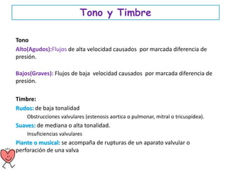 Tono y Timbre
Tono
Alto(Agudos):Flujos de alta velocidad causados por marcada diferencia de
presión.
Bajos(Graves): Flujos de baja velocidad causados por marcada diferencia de
presión.
Timbre:
Rudos: de baja tonalidad
Obstrucciones valvulares (estenosis aortica o pulmonar, mitral o tricuspídea).
Suaves: de mediana o alta tonalidad.
Insuficiencias valvulares
Piante o musical: se acompaña de rupturas de un aparato valvular o
perforación de una valva
 