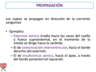 PROPAGACIÓN
Los soplos se propagan en dirección de la corriente
sanguínea
• Ejemplos:
– Estenosis aortica irradia hacia los vasos del cuello
y hueco supraesternal, en el momento de la
sístole se dirige hacia la carótida.
– El de comunicación interventricular, hacia el borde
derecho del esternón.
– El de insuficiencia aórtica, hacia el ápex, a través
del borde paraesternal izquierdo.
 