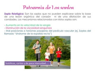 Patogenia de Los soplos
Soplo fisiológico: Son los soplos que no pueden explicarse sobre la base
de una lesión orgánica del corazón ni de una dilatación de sus
cavidades. Los mecanismos relacionados con éstos soplos son:
- Aumento en la velocidad de la sangre
- Disminución de la viscosidad sanguínea
- Mal posiciones o torsiones pasajeras del pedículo vascular (ej. Soplos del
llamado “síndrome de la espalda recta”)
Sistólicos, cortos y de poca intensidad…..
 