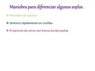 Maniobra para diferenciar algunos soplos.
 Maniobra de valsalva
 Sentarse rápidamente en cuclillas
 El ejercicio de cerrar con fuerza los dos puños
 