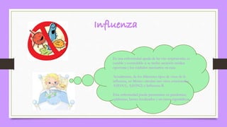 Es una enfermedad aguda de las vías respiratorias, es
curable y controlable si se recibe atención médica
oportuna y los cuidados necesarios en casa.
Actualmente, de los diferentes tipos de virus de la
influenza, en México circulan tres virus estacionales:
A(H1N1), A(H3N2) e Influenza B.
Esta enfermedad puede presentarse en pandemias,
epidemias, brotes localizados y en casos esporádicos.
 