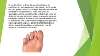 El pie de atleta: se trata de una infección que se
manifiesta en los espacios entre los dedos y en la planta
del pie, que es causada por hongos. Entre los síntomas se
presenta el enrojecimiento, picor, sensación de
quemazón, grietas o descamación en la piel de entre los
dedos de los pies; junto con apoyas o pequeñas escamas
en la planta del pie. Aunque el síntoma más evidente es
el mal olor de pies. Esta enfermedad producida por mala
higiene personal se puede paliar lavándonos los pies a
diario, usando funguicida en el calzado en caso de
sospecha y cambiando de calzado.
 