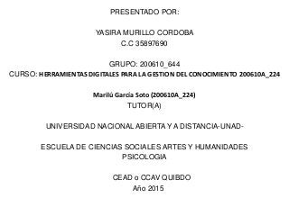 PRESENTADO POR:
YASIRA MURILLO CORDOBA
C.C 35897690
GRUPO: 200610_644
CURSO: HERRAMIENTAS DIGITALES PARA LA GESTION DEL CONOCIMIENTO 200610A_224
Marilú García Soto (200610A_224)
TUTOR(A)
UNIVERSIDAD NACIONAL ABIERTA Y A DISTANCIA-UNAD-
ESCUELA DE CIENCIAS SOCIALES ARTES Y HUMANIDADES
PSICOLOGIA
CEAD o CCAV QUIBDO
Año 2015
 
