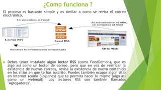 ¿Como funciona ?
El proceso es bastante simple y es similar a como se revisa el correo
electrónico.
 Debes tener instalado algún lector RSS (como FeedDemon), que es
algo así como un lector de correo, pero que en vez de verificar la
existencia de nuevos correos, revisa la existencia de nuevo contenido
en los sitios en que te has suscrito. Puedes también ocupar algún sitio
en internet (como BlogLines) que te permita hacer lo mismo (algo así
como un webmail). Los lectores RSS son también llamados
"Agregadores".
 