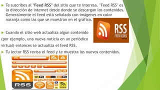  Te suscribes al "Feed RSS" del sitio que te interesa. "Feed RSS" es
la dirección de internet desde donde se descargan los contenidos.
Generalmente el feed está señalado con imágenes en color
naranja como las que se muestran en el gráfico.
 Cuando el sitio web actualiza algún contenido
(por ejemplo, una nueva noticia en un periódico
virtual) entonces se actualiza el feed RSS.
 Tu lector RSS revisa el feed y te muestra los nuevos contenidos.
 