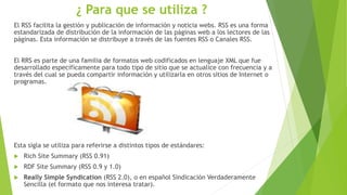 ¿ Para que se utiliza ?
El RSS facilita la gestión y publicación de información y noticia webs. RSS es una forma
estandarizada de distribución de la información de las páginas web a los lectores de las
páginas. Esta información se distribuye a través de las fuentes RSS o Canales RSS.
El RRS es parte de una familia de formatos web codificados en lenguaje XML que fue
desarrollado específicamente para todo tipo de sitio que se actualice con frecuencia y a
través del cual se pueda compartir información y utilizarla en otros sitios de Internet o
programas.
Esta sigla se utiliza para referirse a distintos tipos de estándares:
 Rich Site Summary (RSS 0.91)
 RDF Site Summary (RSS 0.9 y 1.0)
 Really Simple Syndication (RSS 2.0), o en español Sindicación Verdaderamente
Sencilla (el formato que nos interesa tratar).
 