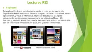 Lectores RSS
 Flipboard
Esta aplicación de uso gratuito destaca ante el resto por su apariencia.
Organiza los Feeds en formato de Revista digital, cosa que la convierte en una
aplicación muy visual e interactiva. Flipboard debutó para Ipad pero
actualmente también podemos encontrarlo para Windows Phone, iOS,
Blackberry, Android, Kindle fire y NOOK. Permite crear revistas personalizadas
con los contenidos destacados por el usuario y recibir suscriptores.
 