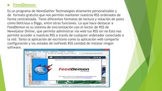  FeedDemon
Es un programa de NewsGathor Technologies altamente personalizable y
de formato gratuito que nos permite mantener nuestros RSS ordenados de
forma centralizada. Tiene diferentes formatos de lectura y votación de posts
como Delicious o Diggs, entre otras funciones. Lo que hace destacar a
FeedDemon es su sistema de sincronización con el lector de RSS de
NewsGator Online, que permite administrar vía web tus RSS sin ne Esto nos
permite acceder a nuestras RSS a través de cualquier ordenador conectado a
la red. Tanto la aplicación de escritorio como la aplicación web comparte
configuración y los estados de losFeeds RSS.cesidad de instalar ningún
software.
 