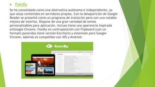  Feedly
Se ha consolidado como una alternativa autónoma e independiente, ya
que aloja contenidos en servidores propios. Con la desaparición de Google
Reader se presentó como un programa de transición pero con una notable
mejora de interfaz. Dispone de una gran variedad de temas
personalizables para aplicación. Incluso tiene una apariencia inspirada
enGoogle Chrome. Feedly en contraposición con Flipboard (con un
formato parecido) tiene versión Escritorio y extensión para Google
Chrome. Además es compatible con iOS y Android.
 