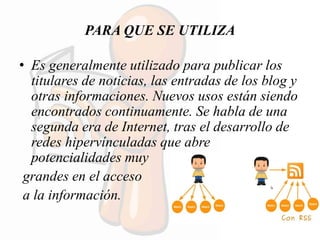 PARA QUE SE UTILIZA
• Es generalmente utilizado para publicar los
titulares de noticias, las entradas de los blog y
otras informaciones. Nuevos usos están siendo
encontrados continuamente. Se habla de una
segunda era de Internet, tras el desarrollo de
redes hipervínculadas que abre
potencialidades muy
grandes en el acceso
a la información.
 