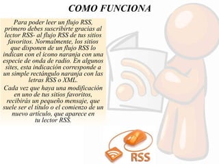 COMO FUNCIONA
Para poder leer un flujo RSS,
primero debes suscribirte gracias al
lector RSS- al flujo RSS de tus sitios
favoritos. Normalmente, los sitios
que disponen de un flujo RSS lo
indican con el icono naranja con una
especie de onda de radio. En algunos
sites, esta indicación corresponde a
un simple rectángulo naranja con las
letras RSS o XML.
Cada vez que haya una modificación
en uno de tus sitios favoritos,
recibirás un pequeño mensaje, que
suele ser el título o el comienzo de un
nuevo artículo, que aparece en
tu lector RSS.
 