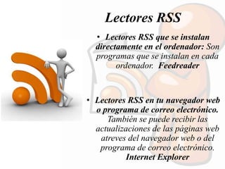 Lectores RSS
• Lectores RSS que se instalan
directamente en el ordenador: Son
programas que se instalan en cada
ordenador. Feedreader
• Lectores RSS en tu navegador web
o programa de correo electrónico.
También se puede recibir las
actualizaciones de las páginas web
atreves del navegador web o del
programa de correo electrónico.
Internet Explorer
 