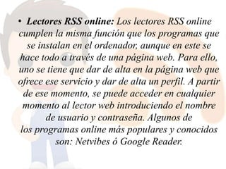 • Lectores RSS online: Los lectores RSS online
cumplen la misma función que los programas que
se instalan en el ordenador, aunque en este se
hace todo a través de una página web. Para ello,
uno se tiene que dar de alta en la página web que
ofrece ese servicio y dar de alta un perfil. A partir
de ese momento, se puede acceder en cualquier
momento al lector web introduciendo el nombre
de usuario y contraseña. Algunos de
los programas online más populares y conocidos
son: Netvibes ó Google Reader.
 