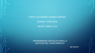 FREDY ALEJANDRO CORREA VARGAS
CODIGO: 1075214359
GRUPO: 200610_518
HERRAMIENAS DIGITALES PARA LA
GESTION DEL CONOCIMIENTO
08/10/2015
 