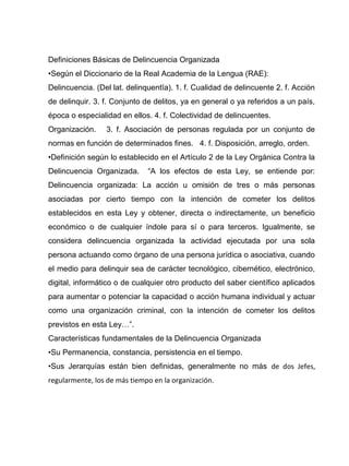 Definiciones Básicas de Delincuencia Organizada
•Según el Diccionario de la Real Academia de la Lengua (RAE):
Delincuencia. (Del lat. delinquentĭa). 1. f. Cualidad de delincuente 2. f. Acción
de delinquir. 3. f. Conjunto de delitos, ya en general o ya referidos a un país,
época o especialidad en ellos. 4. f. Colectividad de delincuentes.
Organización. 3. f. Asociación de personas regulada por un conjunto de
normas en función de determinados fines. 4. f. Disposición, arreglo, orden.
•Definición según lo establecido en el Artículo 2 de la Ley Orgánica Contra la
Delincuencia Organizada. “A los efectos de esta Ley, se entiende por:
Delincuencia organizada: La acción u omisión de tres o más personas
asociadas por cierto tiempo con la intención de cometer los delitos
establecidos en esta Ley y obtener, directa o indirectamente, un beneficio
económico o de cualquier índole para sí o para terceros. Igualmente, se
considera delincuencia organizada la actividad ejecutada por una sola
persona actuando como órgano de una persona jurídica o asociativa, cuando
el medio para delinquir sea de carácter tecnológico, cibernético, electrónico,
digital, informático o de cualquier otro producto del saber científico aplicados
para aumentar o potenciar la capacidad o acción humana individual y actuar
como una organización criminal, con la intención de cometer los delitos
previstos en esta Ley…”.
Características fundamentales de la Delincuencia Organizada
•Su Permanencia, constancia, persistencia en el tiempo.
•Sus Jerarquías están bien definidas, generalmente no más de dos Jefes,
regularmente, los de más tiempo en la organización.
 