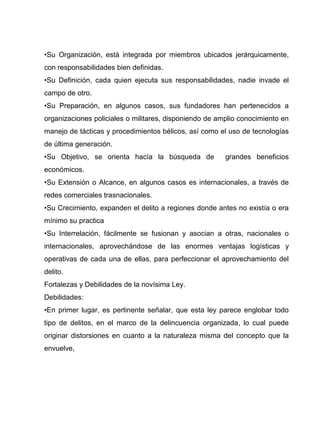 •Su Organización, está integrada por miembros ubicados jerárquicamente,
con responsabilidades bien definidas.
•Su Definición, cada quien ejecuta sus responsabilidades, nadie invade el
campo de otro.
•Su Preparación, en algunos casos, sus fundadores han pertenecidos a
organizaciones policiales o militares, disponiendo de amplio conocimiento en
manejo de tácticas y procedimientos bélicos, así como el uso de tecnologías
de última generación.
•Su Objetivo, se orienta hacía la búsqueda de grandes beneficios
económicos.
•Su Extensión o Alcance, en algunos casos es internacionales, a través de
redes comerciales trasnacionales.
•Su Crecimiento, expanden el delito a regiones donde antes no existía o era
mínimo su practica
•Su Interrelación, fácilmente se fusionan y asocian a otras, nacionales o
internacionales, aprovechándose de las enormes ventajas logísticas y
operativas de cada una de ellas, para perfeccionar el aprovechamiento del
delito.
Fortalezas y Debilidades de la novísima Ley.
Debilidades:
•En primer lugar, es pertinente señalar, que esta ley parece englobar todo
tipo de delitos, en el marco de la delincuencia organizada, lo cual puede
originar distorsiones en cuanto a la naturaleza misma del concepto que la
envuelve,
 