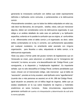 generando la innecesaria confusión con delitos que están expresamente
definidos o tipificados como comunes, o pertenecientes a la delincuencia
común.
•Personalmente considero, que no todos los delitos estipulados en esta Ley,
vale decir los Bancarios, de corrupción, estafas, robos, solo por mencionar
algunos, deben ser considerados como de delincuencia organizada, lo que
obliga a un análisis detallado de cada caso en particular y su tipificación
especifica, evitando en lo posible la confusión que se origina, al confundirlos
o no diferenciarlos entre el delito común y el organizado; es decir, estos
delitos contemplados en la ley in comento, son perfectamente ejecutables
por cualquier ciudadano, no ameritando estar asociado con ninguna
organización, para llevarlos a cabo, etiquetando el delito común, a la
delincuencia organizada.
•Esta Ley pasa a formar parte del grueso número de legislaciones que en
Venezuela se crean, para solucionar un problema por la “emergencia del
momento”; la misma, se suma a la descodificación del Código Penal, y por
consiguiente, a la dispersión y “multiplicación legislativa”. Es importante
señalar, que no solo descodifica el Código Penal, contiene penalidades que
rozan, chocan con el mencionado código, vale mencionar que el delito de
“asociación”, previsto en la ley eiusdem, está tipificado como “agavillamiento”
(cuando dos o más personas se asocien) en el Art. 286 del Código Penal.
Igual situación se presenta con el tráfico ilegal de órganos, delito que ya
estaba establecido en la Ley sobre trasplante de órganos y materiales
anatómicos en seres humanos. Estas circunstancias, seguramente
generaran confusión en cuanto a la interpretación y determinación de cuál sería
la norma aplicable.
 