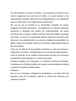 •Es discriminatoria, al excluir al estado y sus empresas del alcance de la
misma; asegurando que este tipo de delitos, no puede alcanzar a las
organizaciones estatales, generando una despenalización si se presentaran
casos en estos entes, como efectivamente puede ocurrir.
•Es una ley que se excede en su racionalidad, radicaliza de manera
exagerada los delitos financieros y de legalización de capitales, tipificando
situaciones y conductas que pueden ser malinterpretadas, las cuales
ameritarían de un estudio y análisis profundo, dado que engloba, generaliza
este delito, sin tomar en consideración factores relevantes accesorios para
cada caso. Luce antidemocrático, que esta ley, cataloga una generalidad de
delitos, donde casi cualquier acción es sancionada, generándose decenas
de nuevos delitos.
•Esta Ley, no dispone de las garantías necesarias en caso de personas o
instituciones “inocentes”, constituyéndose en un instrumento legal inquisitivo
•Viola el contenido de los tratados internacionales firmados por Venezuela
en organismos internacionales, en cuanto al tipo penal.
•Autoriza al estado y sus organismos, a la utilización acciones encubiertas,
controladas por el Ministerio público, las mismas, pueden prestarse a abusos
y violación de derechos fundamentales.
Fortalezas:
•Es una Ley innovadora, establece las penalidades y sus tipos tanto del
secuestro como de la extorsión, además de advertir las sanciones que
originará su práctica.
 