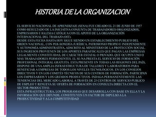 EL SERVICIO NACIONAL DE APRENDIZAJE (SENA) FUE CREADO EL 21 DE JUNIO DE 1957
COMO RESULTADO DE LA INICIATIVA CONJUNTA DE TRABAJADORES ORGANIZADOS,
EMPRESARIOS E IGLESIA CATÓLICA CON ELAPOYO DE LA ORGANIZACIÓN
INTERNACIONAL DEL TRABAJO (OIT).
DESDE ESTA FECHA HASTA HOY SIGUE SIENDO UN ESTABLECIMIENTO PUBLICO DEL
ORDEN NACIONAL, CON PER-SONERÍA JURÍDICA, PATRIMONIO PROPIO E INDEPENDIENTE
Y AUTONOMÍAADMINISTRATIVA, ADSCRITO AL MINISTERIO DE LA PROTECCIÓN SOCIAL.
SUS INGRESOS PROVIENEN DE LOS APORTES PARAFISCALES QUE PAGAN LAS EMPRESAS
LEGALMENTE CONSTITUIDAS, DE CARÁCTER ESTATAL O PRIVADO, QUE OCUPEN UNO O
MAS TRABAJADORES PERMANENTES. EL SE-NA PRESTA EL SERVICIO DE FORMACIÓN
PROFESIONAL INTEGRAL GRATUITA. ESTA PRESENTE EN TODAS LAS REGIONES DEL PAÍS,
DISPONE DE UNAAMPLIA INFRAESTRUCTURA DE TALLERES Y LABORATORIOS PARA
BENEFICIAR A EMPRESAS DE TODOS LOS NIVELES TECNOLÓGICOS. EN LOS CONSEJOS
DIRECTIVOS Y EN LOS COMITÉS TÉCNICOS DE SUS CENTROS DE FORMACIÓN, PARTICIPAN
LOS EMPRESARIOS Y LOS GREMIOS PRODUCTIVOS. INDAGA PERMANENTEMENTE LAS
TENDENCIAS DEL MERCADO LABORAL A TRAVÉS DE 25 CENTROS DE SERVICIO PUBLICO
DE EMPLEO Y RENUEVA SU OFERTA DE FORMACIÓN EN CONSULTA DIRECTA CON EL
SECTOR PRODUCTIVO.
ESTA INFRAESTRUCTURA, LOS PROGRAMAS QUE DESARROLLA CON BASE EN ELLA Y LA
INFORMACIÓN QUE DIFUNDE, CONSTITUYEN UN FACTOR DE IMPULSO A LA
PRODUCTIVIDAD Y A LA COMPETITIVIDAD
HISTORIADE LA ORGANIZACION
 