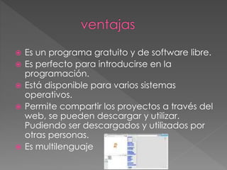  Es un programa gratuito y de software libre.
 Es perfecto para introducirse en la
programación.
 Está disponible para varios sistemas
operativos.
 Permite compartir los proyectos a través del
web, se pueden descargar y utilizar.
Pudiendo ser descargados y utilizados por
otras personas.
 Es multilenguaje
 