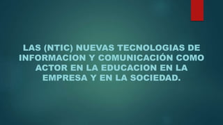 LAS (NTIC) NUEVAS TECNOLOGIAS DE
INFORMACION Y COMUNICACIÓN COMO
ACTOR EN LA EDUCACION EN LA
EMPRESA Y EN LA SOCIEDAD.
 
