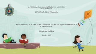 UNIVERSIDAD NACIONAL AUTÓNOMA DE NICARAGUA
UNAN-MANAGUA
DEPARTAMENTO DE PEDAGOGÍA
Aprestamiento a la lectoescritura y desarrollo del proceso lógico matemático en la
primera infancia.
Silvia L. García Pérez
Octubre 2015
 