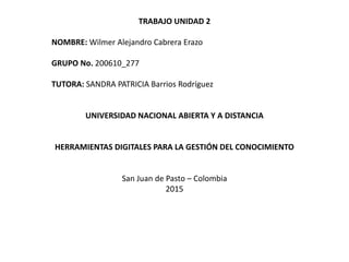 TRABAJO UNIDAD 2
NOMBRE: Wilmer Alejandro Cabrera Erazo
GRUPO No. 200610_277
TUTORA: SANDRA PATRICIA Barrios Rodríguez
UNIVERSIDAD NACIONAL ABIERTA Y A DISTANCIA
HERRAMIENTAS DIGITALES PARA LA GESTIÓN DEL CONOCIMIENTO
San Juan de Pasto – Colombia
2015
 