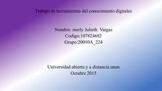 Trabajo de herramientas del conocimiento digitales
Nombre: merly Julieth Vargas
Codigo:107824682
Grupo:20010A_224
Universidad abierta y a distancia unan
Octubre 2015
 
