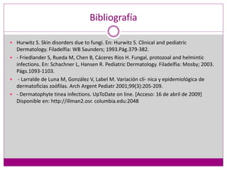 Bibliografía
 Hurwitz S. Skin disorders due to fungi. En: Hurwitz S. Clinical and pediatric
Dermatology. Filadelfia: WB Saunders; 1993.Pág.379-382.
 - Friedlander S, Rueda M, Chen B, Cáceres Ríos H. Fungal, protozoal and helmintic
infections. En: Schachner L, Hansen R. Pediatric Dermatology. Filadelfia: Mosby; 2003.
Págs.1093-1103.
 - Larralde de Luna M, González V, Label M. Variación clí- nica y epidemiológica de
dermatoficias zoófilas. Arch Argent Pediatr 2001;99(3):205-209.
 - Dermatophyte tinea infections. UpToDate on line. [Acceso: 16 de abril de 2009]
Disponible en: http://illman2.osr. columbia.edu:2048
 