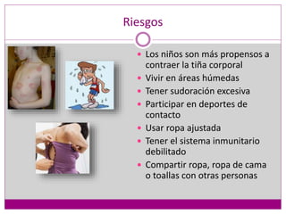 Riesgos
 Los niños son más propensos a
contraer la tiña corporal
 Vivir en áreas húmedas
 Tener sudoración excesiva
 Participar en deportes de
contacto
 Usar ropa ajustada
 Tener el sistema inmunitario
debilitado
 Compartir ropa, ropa de cama
o toallas con otras personas
 