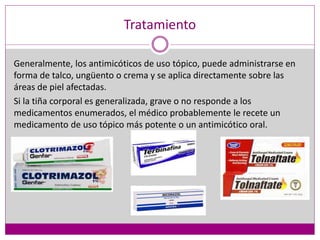 Tratamiento
Generalmente, los antimicóticos de uso tópico, puede administrarse en
forma de talco, ungüento o crema y se aplica directamente sobre las
áreas de piel afectadas.
Si la tiña corporal es generalizada, grave o no responde a los
medicamentos enumerados, el médico probablemente le recete un
medicamento de uso tópico más potente o un antimicótico oral.
 