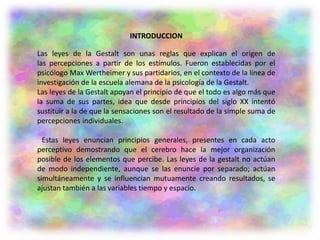 INTRODUCCION
Las leyes de la Gestalt son unas reglas que explican el origen de
las percepciones a partir de los estímulos. Fueron establecidas por el
psicólogo Max Wertheimer y sus partidarios, en el contexto de la línea de
investigación de la escuela alemana de la psicología de la Gestalt.
Las leyes de la Gestalt apoyan el principio de que el todo es algo más que
la suma de sus partes, idea que desde principios del siglo XX intentó
sustituir a la de que la sensaciones son el resultado de la simple suma de
percepciones individuales.
Estas leyes enuncian principios generales, presentes en cada acto
perceptivo demostrando que el cerebro hace la mejor organización
posible de los elementos que percibe. Las leyes de la gestalt no actúan
de modo independiente, aunque se las enuncie por separado; actúan
simultáneamente y se influencian mutuamente creando resultados, se
ajustan también a las variables tiempo y espacio.
 