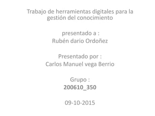 Trabajo de herramientas digitales para la
gestión del conocimiento
presentado a :
Rubén dario Ordoñez
Presentado por :
Carlos Manuel vega Berrio
Grupo :
200610_350
09-10-2015
 