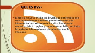  El RSS es el nuevo medio de difusión de contenidos que
esta revolucionando internet puedes acceder a la
información mas reciente de tus sitios favoritos sin
necesidad de la pagina y permite estar al día con todas
las noticias, informaciones y tendencias que te
interesan.
QUE ES RSS?