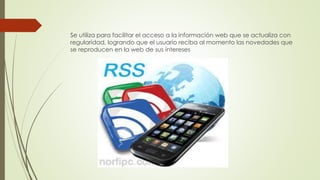 Se utiliza para facilitar el acceso a la información web que se actualiza con
regularidad, logrando que el usuario reciba al momento las novedades que
se reproducen en la web de sus intereses