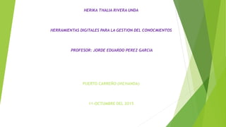 HERIKA THALIA RIVERA UNDA
HERRAMIENTAS DIGITALES PARA LA GESTION DEL CONOCMIENTOS
PROFESOR: JORDE EDUARDO PEREZ GARCIA
PUERTO CARREÑO (VICHANDA)
11-OCTUMBRE DEL 2015
 