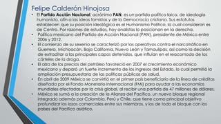 Felipe Calderón Hinojosa
• El Partido Acción Nacional, acrónimo PAN, es un partido político laico, de ideología
humanista, afín a las ideas tomistas y de la Democracia cristiana. Sus estatutos
establecen que su posición ideológica es el Humanismo Político, la cual consideran es
de Centro. Por razones de estudios, hoy analistas lo posicionan en la derecha.
• Político mexicano del Partido de Acción Nacional (PAN), presidente de México entre
2006 y 2012.
• El comienzo de su sexenio se caracterizó por los operativos contra el narcotráfico en
Guerrero, Michoacán, Baja California, Nuevo León y Tamaulipas, así como la decisión
de extraditar a los principales capos detenidos, que influían en el reacomodo de los
cárteles de la droga.
• El alza de los precios del petróleo favoreció en 2007 el crecimiento económico
mexicano y deparó un fuerte incremento de los ingresos del Estado, lo cual permitió la
ampliación presupuestaria de las políticas públicas de salud.
• En abril de 2009 México se convirtió en el primer país beneficiario de la línea de créditos
diseñada por el Fondo Monetario Internacional (FMI) para ayudar a las economías
mundiales afectadas por la crisis global, al recibir una partida de 47 millones de dólares.
• México se sumó a la creación de la Alianza del Pacífico, un nuevo bloque regional
integrado además por Colombia, Perú y Chile, que tiene como principal objetivo
profundizar los lazos comerciales entre sus miembros, y los de todo el bloque con los
países del Pacífico asiático.
 