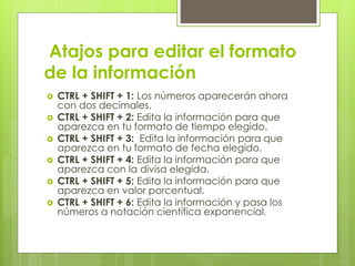 Atajos para editar el formato
de la información
 CTRL + SHIFT + 1: Los números aparecerán ahora
con dos decimales.
 CTRL + SHIFT + 2: Edita la información para que
aparezca en tu formato de tiempo elegido.
 CTRL + SHIFT + 3: Edita la información para que
aparezca en tu formato de fecha elegido.
 CTRL + SHIFT + 4: Edita la información para que
aparezca con la divisa elegida.
 CTRL + SHIFT + 5: Edita la información para que
aparezca en valor porcentual.
 CTRL + SHIFT + 6: Edita la información y pasa los
números a notación científica exponencial.
 