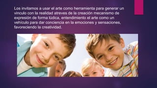 Los invitamos a usar el arte como herramienta para generar un
vinculo con la realidad atreves de la creación mecanismo de
expresión de forma lúdica, entendimiento el arte como un
vehículo para dar conciencia en la emociones y sensaciones,
favoreciendo la creatividad.
 