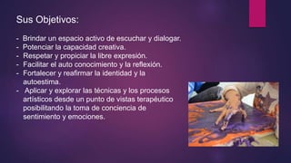 Sus Objetivos:
- Brindar un espacio activo de escuchar y dialogar.
- Potenciar la capacidad creativa.
- Respetar y propiciar la libre expresión.
- Facilitar el auto conocimiento y la reflexión.
- Fortalecer y reafirmar la identidad y la
autoestima.
- Aplicar y explorar las técnicas y los procesos
artísticos desde un punto de vistas terapéutico
posibilitando la toma de conciencia de
sentimiento y emociones.
 