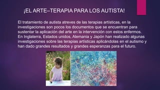 ¡EL ARTE–TERAPIA PARA LOS AUTISTA!
El tratamiento de autista atreves de las terapias artísticas, en la
investigaciones son pocos los documentos que se encuentran para
sustentar la aplicación del arte en la intervención con estos enfermos.
En Inglaterra, Estados unidos, Alemania y Japón han realizado algunas
investigaciones sobre las terapias artísticas aplicándolas en el autismo y
han dado grandes resultados y grandes esperanzas para el futuro.
 
