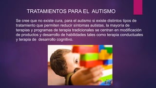 TRATAMIENTOS PARA EL AUTISMO
Se cree que no existe cura, para el autismo si existe distintos tipos de
tratamiento que permiten reducir síntomas autistas, la mayoría de
terapias y programas de terapia tradicionales se centran en modificación
de productos y desarrollo de habilidades tales como terapia conductuales
y terapia de desarrollo cognitivo.
 