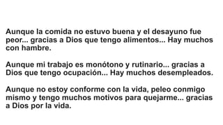 Aunque la comida no estuvo buena y el desayuno fue
peor... gracias a Dios que tengo alimentos... Hay muchos
con hambre.
Aunque mi trabajo es monótono y rutinario... gracias a
Dios que tengo ocupación... Hay muchos desempleados.
Aunque no estoy conforme con la vida, peleo conmigo
mismo y tengo muchos motivos para quejarme... gracias
a Dios por la vida.
 